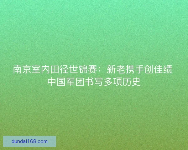 南京室内田径世锦赛：新老携手创佳绩 中国军团书写多项历史