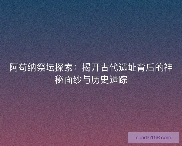 阿苟纳祭坛探索：揭开古代遗址背后的神秘面纱与历史遗踪