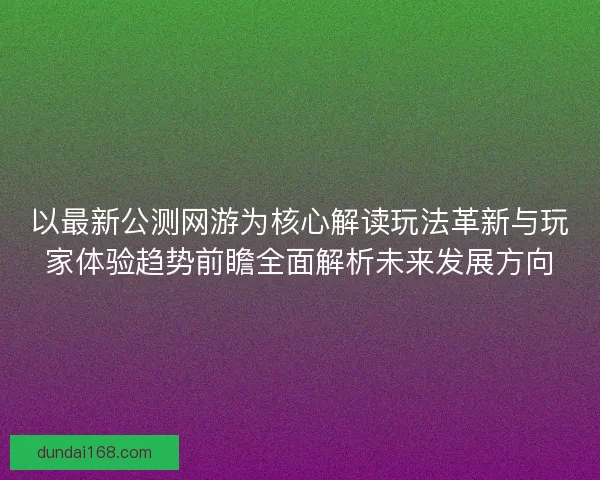 以最新公测网游为核心解读玩法革新与玩家体验趋势前瞻全面解析未来发展方向