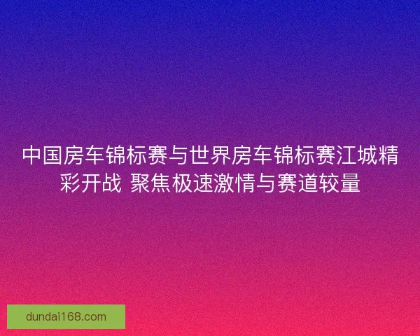 中国房车锦标赛与世界房车锦标赛江城精彩开战 聚焦极速激情与赛道较量