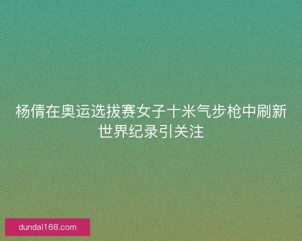 杨倩在奥运选拔赛女子十米气步枪中刷新世界纪录引关注