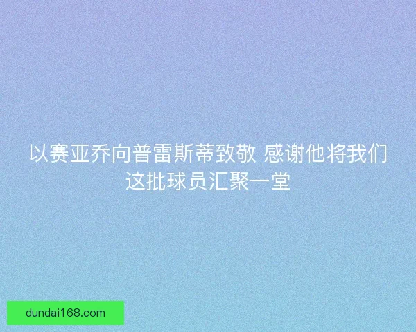 以赛亚乔向普雷斯蒂致敬 感谢他将我们这批球员汇聚一堂
