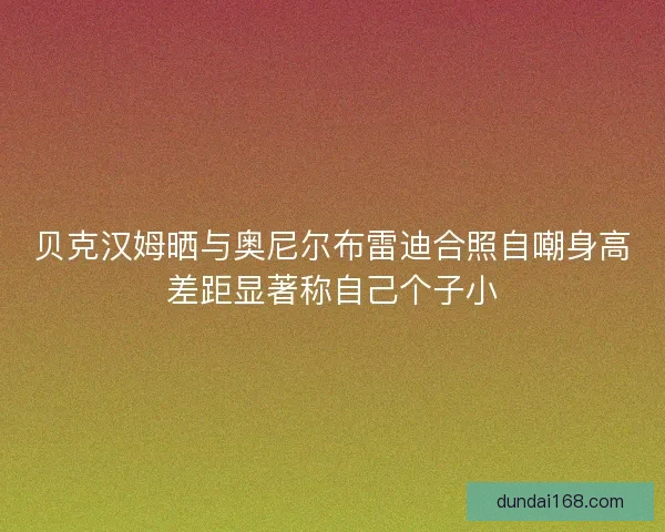 贝克汉姆晒与奥尼尔布雷迪合照自嘲身高差距显著称自己个子小