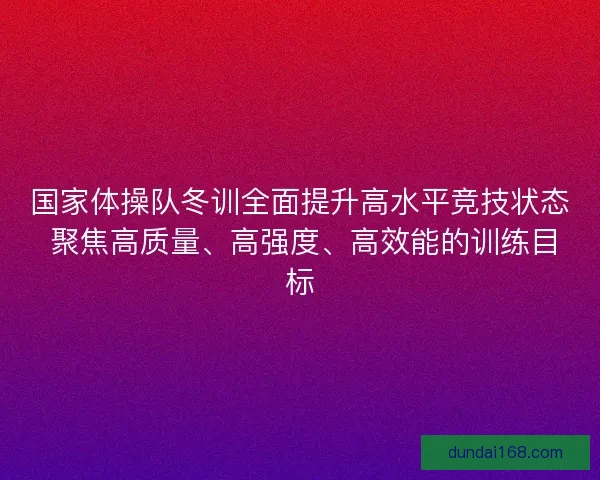 国家体操队冬训全面提升高水平竞技状态 聚焦高质量、高强度、高效能的训练目标
