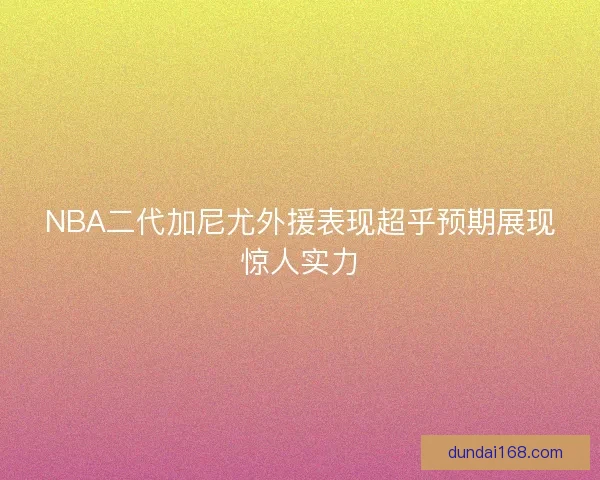 NBA二代加尼尤外援表现超乎预期展现惊人实力