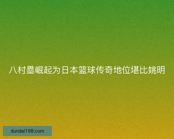 八村塁崛起为日本篮球传奇地位堪比姚明