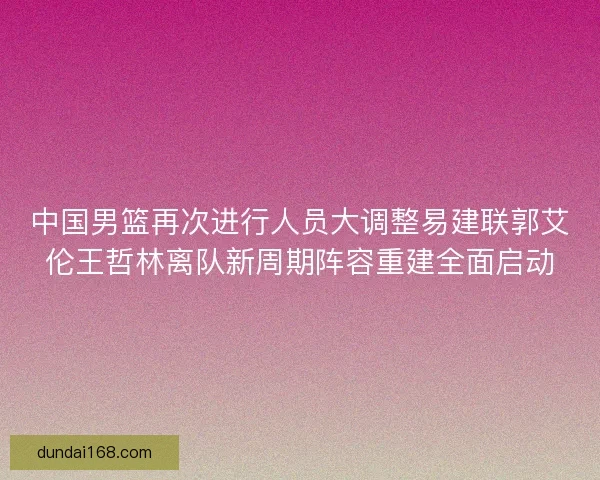 中国男篮再次进行人员大调整易建联郭艾伦王哲林离队新周期阵容重建全面启动