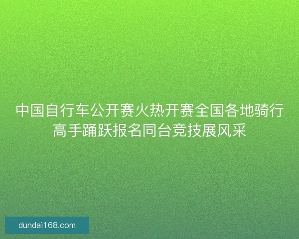 中国自行车公开赛火热开赛全国各地骑行高手踊跃报名同台竞技展风采