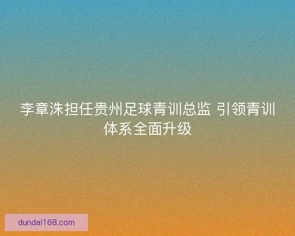 李章洙担任贵州足球青训总监 引领青训体系全面升级