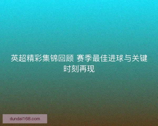 英超精彩集锦回顾 赛季最佳进球与关键时刻再现