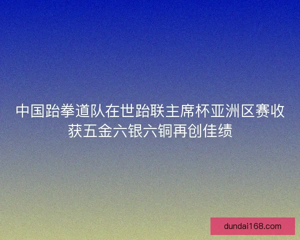中国跆拳道队在世跆联主席杯亚洲区赛收获五金六银六铜再创佳绩