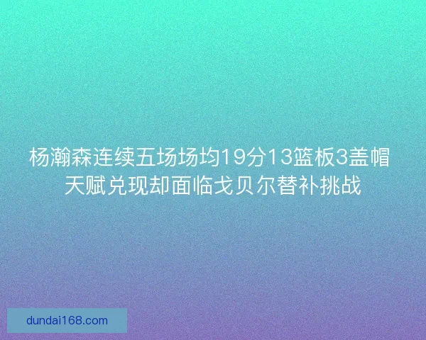 杨瀚森连续五场场均19分13篮板3盖帽 天赋兑现却面临戈贝尔替补挑战