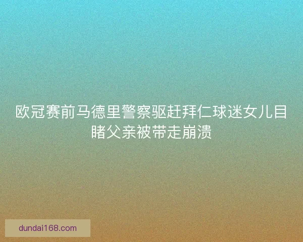 欧冠赛前马德里警察驱赶拜仁球迷女儿目睹父亲被带走崩溃